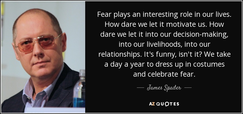 Fear plays an interesting role in our lives. How dare we let it motivate us. How dare we let it into our decision-making, into our livelihoods, into our relationships. It's funny, isn't it? We take a day a year to dress up in costumes and celebrate fear. - James Spader