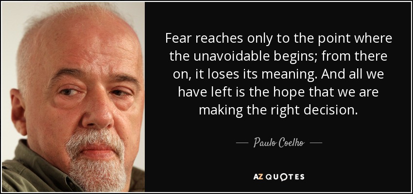 Fear reaches only to the point where the unavoidable begins; from there on, it loses its meaning. And all we have left is the hope that we are making the right decision. - Paulo Coelho