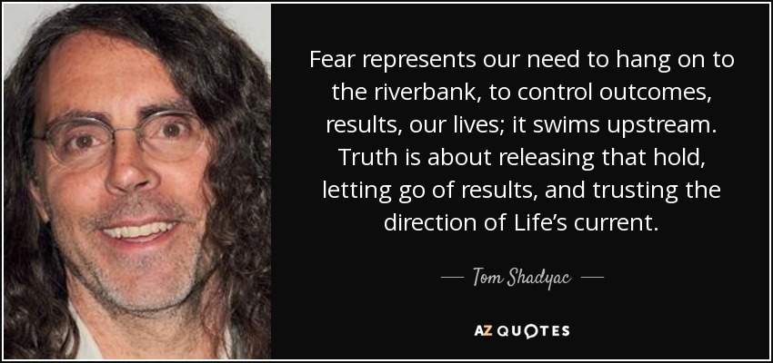 Fear represents our need to hang on to the riverbank, to control outcomes, results, our lives; it swims upstream. Truth is about releasing that hold, letting go of results, and trusting the direction of Life’s current. - Tom Shadyac