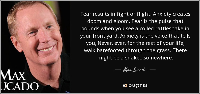 Fear results in fight or flight. Anxiety creates doom and gloom. Fear is the pulse that pounds when you see a coiled rattlesnake in your front yard. Anxiety is the voice that tells you, Never, ever, for the rest of your life, walk barefooted through the grass. There might be a snake...somewhere. - Max Lucado