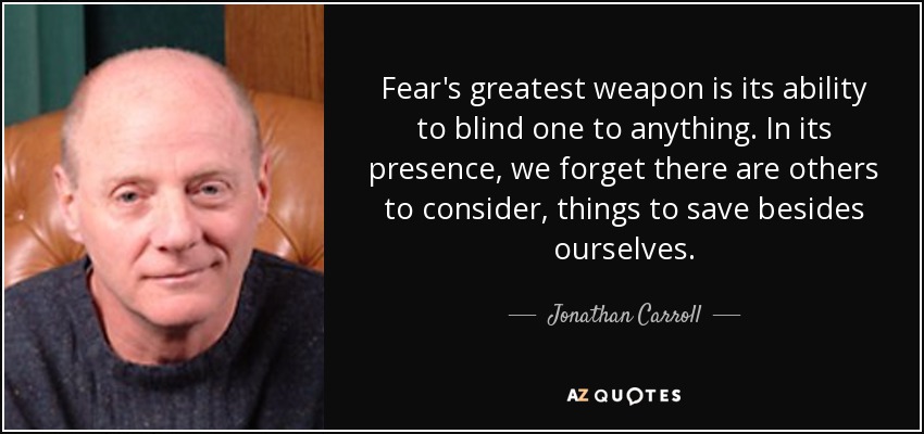 Fear's greatest weapon is its ability to blind one to anything. In its presence, we forget there are others to consider, things to save besides ourselves. - Jonathan Carroll