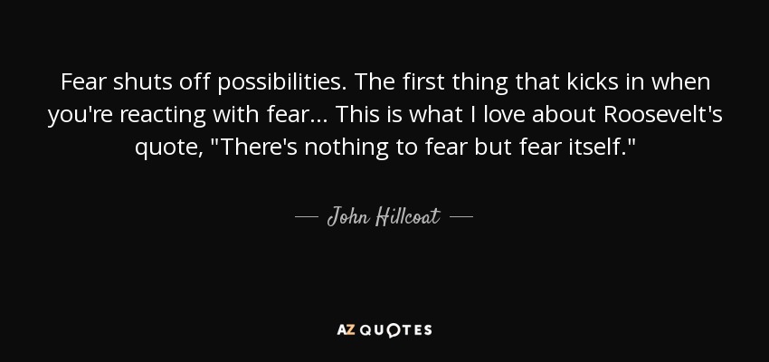 Fear shuts off possibilities. The first thing that kicks in when you're reacting with fear... This is what I love about Roosevelt's quote, 
