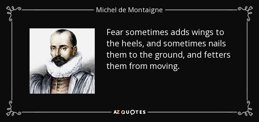 Fear sometimes adds wings to the heels, and sometimes nails them to the ground, and fetters them from moving. - Michel de Montaigne