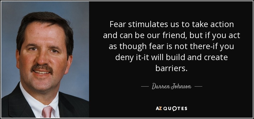Fear stimulates us to take action and can be our friend, but if you act as though fear is not there-if you deny it-it will build and create barriers. - Darren Johnson