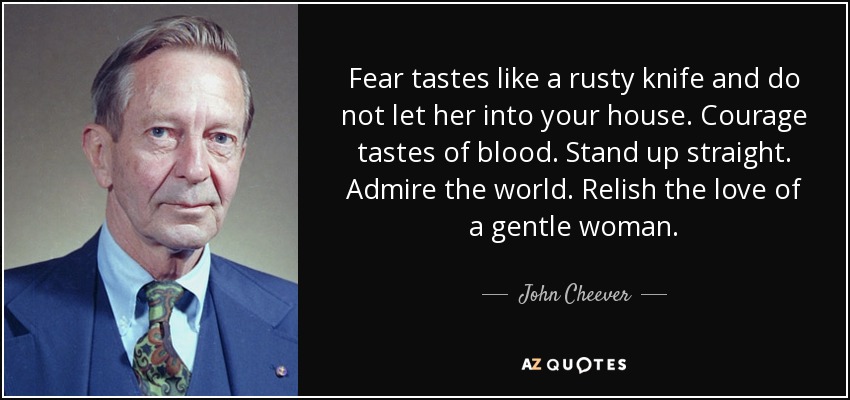 Fear tastes like a rusty knife and do not let her into your house. Courage tastes of blood. Stand up straight. Admire the world. Relish the love of a gentle woman. - John Cheever