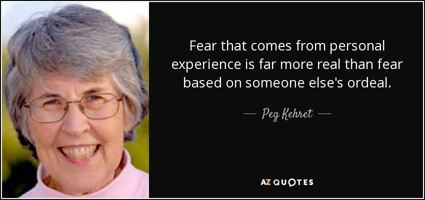 Fear that comes from personal experience is far more real than fear based on someone else's ordeal. - Peg Kehret