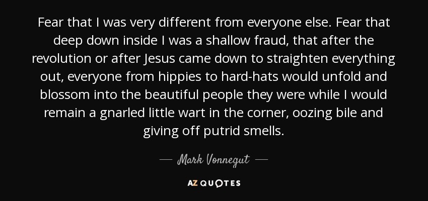 Fear that I was very different from everyone else. Fear that deep down inside I was a shallow fraud, that after the revolution or after Jesus came down to straighten everything out, everyone from hippies to hard-hats would unfold and blossom into the beautiful people they were while I would remain a gnarled little wart in the corner, oozing bile and giving off putrid smells. - Mark Vonnegut