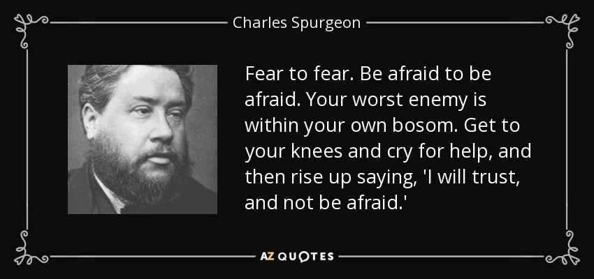 Fear to fear. Be afraid to be afraid. Your worst enemy is within your own bosom. Get to your knees and cry for help, and then rise up saying, 'I will trust, and not be afraid.' - Charles Spurgeon