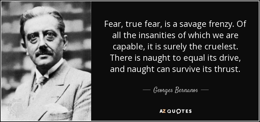 Fear, true fear, is a savage frenzy. Of all the insanities of which we are capable, it is surely the cruelest. There is naught to equal its drive, and naught can survive its thrust. - Georges Bernanos