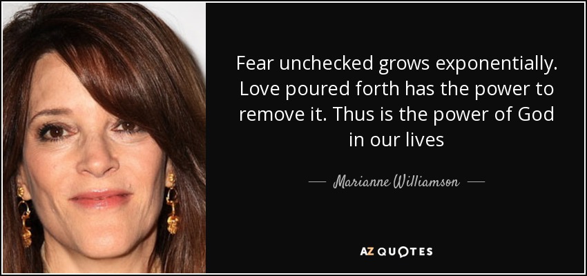 Fear unchecked grows exponentially. Love poured forth has the power to remove it. Thus is the power of God in our lives - Marianne Williamson