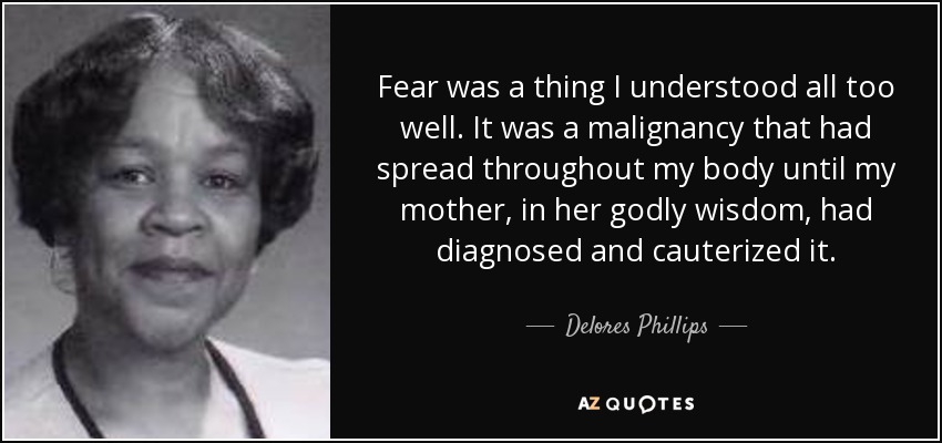 Fear was a thing I understood all too well. It was a malignancy that had spread throughout my body until my mother, in her godly wisdom, had diagnosed and cauterized it. - Delores Phillips