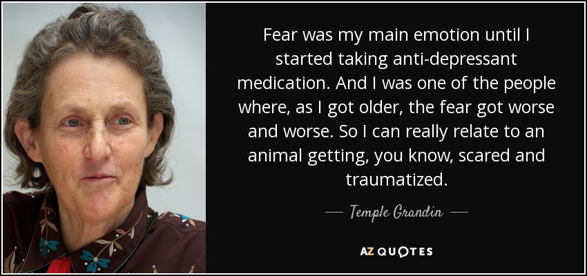 Fear was my main emotion until I started taking anti-depressant medication. And I was one of the people where, as I got older, the fear got worse and worse. So I can really relate to an animal getting, you know, scared and traumatized. - Temple Grandin