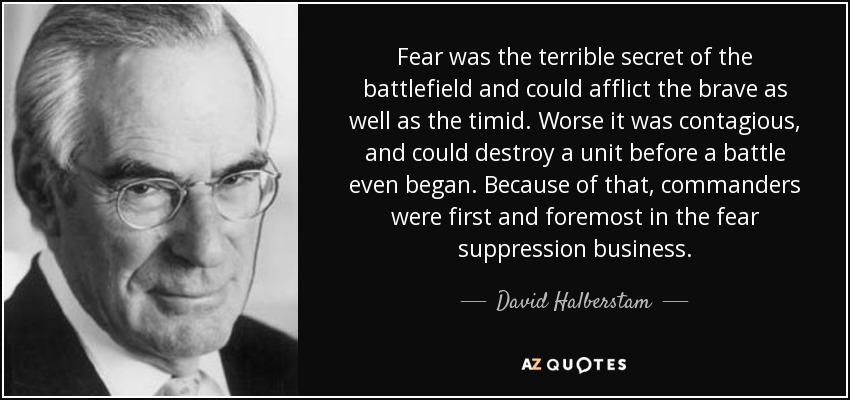Fear was the terrible secret of the battlefield and could afflict the brave as well as the timid. Worse it was contagious, and could destroy a unit before a battle even began. Because of that, commanders were first and foremost in the fear suppression business. - David Halberstam