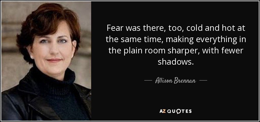 Fear was there, too, cold and hot at the same time, making everything in the plain room sharper, with fewer shadows. - Allison Brennan