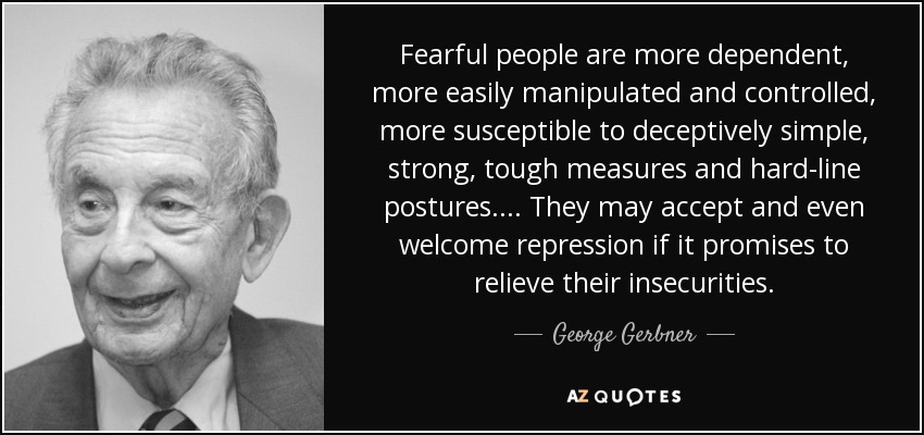 Fearful people are more dependent, more easily manipulated and controlled, more susceptible to deceptively simple, strong, tough measures and hard-line postures. ... They may accept and even welcome repression if it promises to relieve their insecurities. - George Gerbner