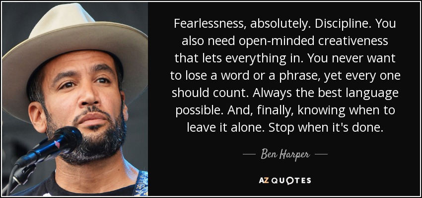 Fearlessness, absolutely. Discipline. You also need open-minded creativeness that lets everything in. You never want to lose a word or a phrase, yet every one should count. Always the best language possible. And, finally, knowing when to leave it alone. Stop when it's done. - Ben Harper