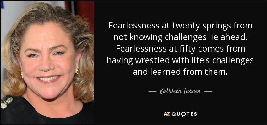 Fearlessness at twenty springs from not knowing challenges lie ahead. Fearlessness at fifty comes from having wrestled with life's challenges and learned from them. - Kathleen Turner