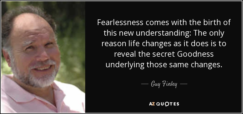 Fearlessness comes with the birth of this new understanding: The only reason life changes as it does is to reveal the secret Goodness underlying those same changes. - Guy Finley