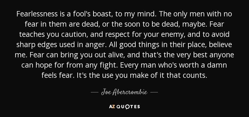 Fearlessness is a fool's boast, to my mind. The only men with no fear in them are dead, or the soon to be dead, maybe. Fear teaches you caution, and respect for your enemy, and to avoid sharp edges used in anger. All good things in their place, believe me. Fear can bring you out alive, and that's the very best anyone can hope for from any fight. Every man who's worth a damn feels fear. It's the use you make of it that counts. - Joe Abercrombie