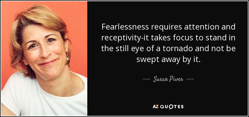 Fearlessness requires attention and receptivity-it takes focus to stand in the still eye of a tornado and not be swept away by it. - Susan Piver