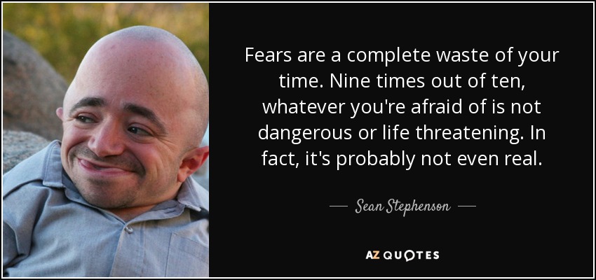 Fears are a complete waste of your time. Nine times out of ten, whatever you're afraid of is not dangerous or life threatening. In fact, it's probably not even real. - Sean Stephenson