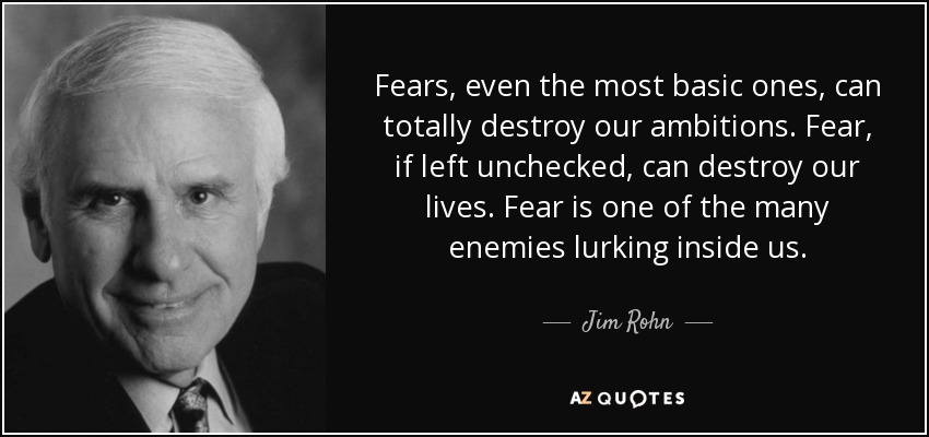 Fears, even the most basic ones, can totally destroy our ambitions. Fear, if left unchecked, can destroy our lives. Fear is one of the many enemies lurking inside us. - Jim Rohn