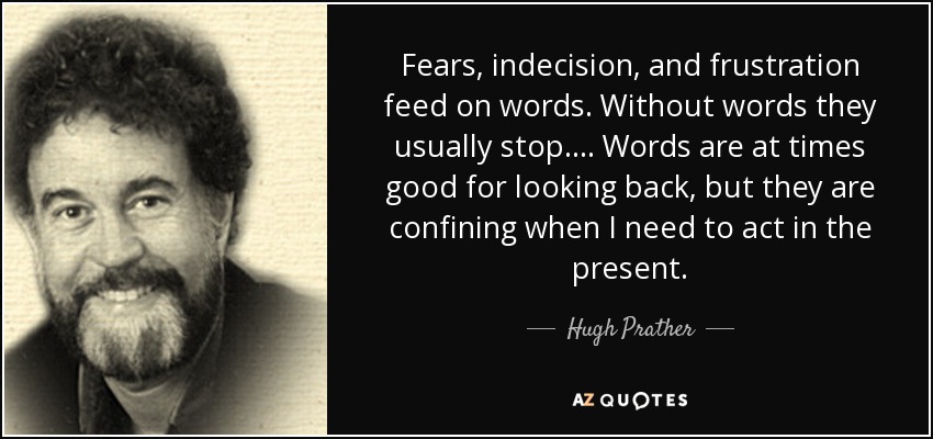 Fears, indecision, and frustration feed on words. Without words they usually stop. . . . Words are at times good for looking back, but they are confining when I need to act in the present. - Hugh Prather
