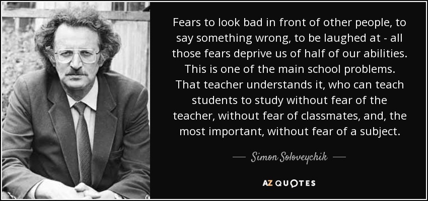 Fears to look bad in front of other people, to say something wrong, to be laughed at - all those fears deprive us of half of our abilities. This is one of the main school problems. That teacher understands it, who can teach students to study without fear of the teacher, without fear of classmates, and, the most important, without fear of a subject. - Simon Soloveychik