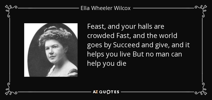 Feast, and your halls are crowded Fast, and the world goes by Succeed and give, and it helps you live But no man can help you die - Ella Wheeler Wilcox