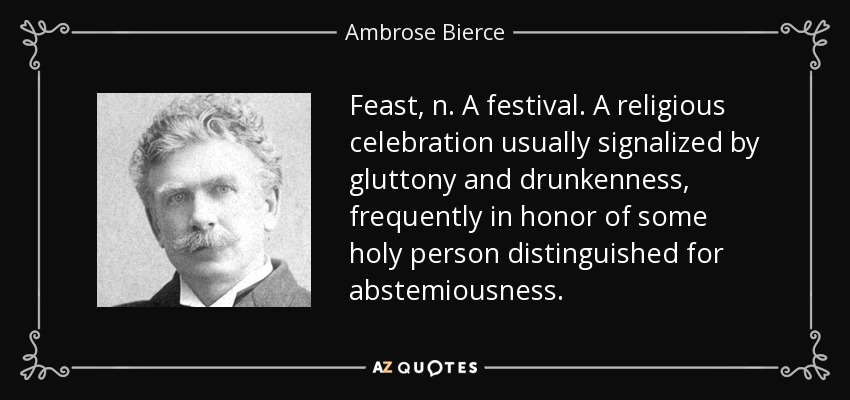 Feast, n. A festival. A religious celebration usually signalized by gluttony and drunkenness, frequently in honor of some holy person distinguished for abstemiousness. - Ambrose Bierce