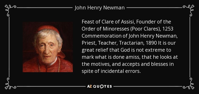 Feast of Clare of Assisi, Founder of the Order of Minoresses (Poor Clares), 1253 Commemoration of John Henry Newman, Priest, Teacher, Tractarian, 1890 It is our great relief that God is not extreme to mark what is done amiss, that he looks at the motives, and accepts and blesses in spite of incidental errors. - John Henry Newman