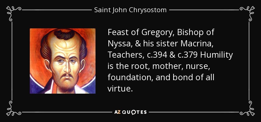Feast of Gregory, Bishop of Nyssa, & his sister Macrina, Teachers, c.394 & c.379 Humility is the root, mother, nurse, foundation, and bond of all virtue. - Saint John Chrysostom