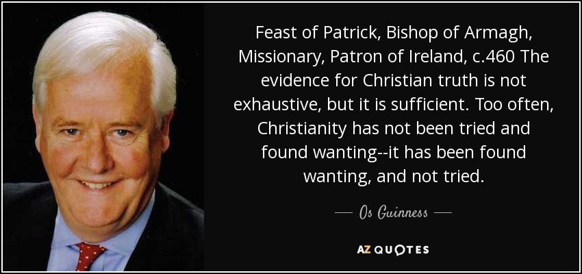 Feast of Patrick, Bishop of Armagh, Missionary, Patron of Ireland, c.460 The evidence for Christian truth is not exhaustive, but it is sufficient. Too often, Christianity has not been tried and found wanting--it has been found wanting, and not tried. - Os Guinness