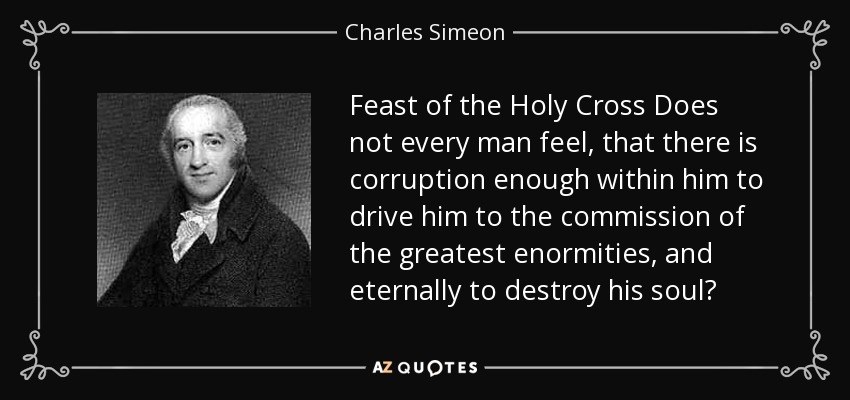 Feast of the Holy Cross Does not every man feel, that there is corruption enough within him to drive him to the commission of the greatest enormities, and eternally to destroy his soul? - Charles Simeon