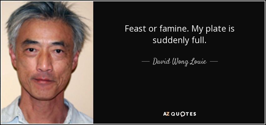 Feast or famine. My plate is suddenly full. - David Wong Louie