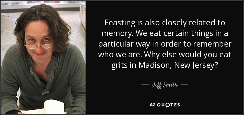 Feasting is also closely related to memory. We eat certain things in a particular way in order to remember who we are. Why else would you eat grits in Madison, New Jersey? - Jeff Smith