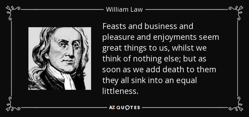 Feasts and business and pleasure and enjoyments seem great things to us, whilst we think of nothing else; but as soon as we add death to them they all sink into an equal littleness. - William Law