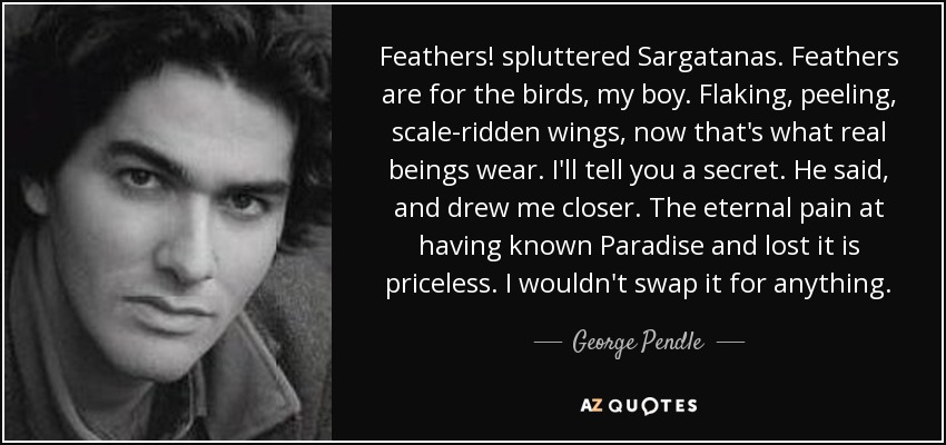 Feathers! spluttered Sargatanas. Feathers are for the birds, my boy. Flaking, peeling, scale-ridden wings, now that's what real beings wear. I'll tell you a secret. He said, and drew me closer. The eternal pain at having known Paradise and lost it is priceless. I wouldn't swap it for anything. - George Pendle