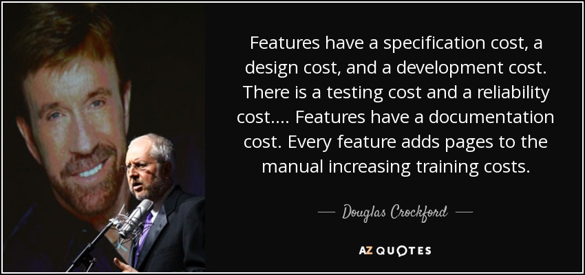 Features have a specification cost, a design cost, and a development cost. There is a testing cost and a reliability cost. ... Features have a documentation cost. Every feature adds pages to the manual increasing training costs. - Douglas Crockford