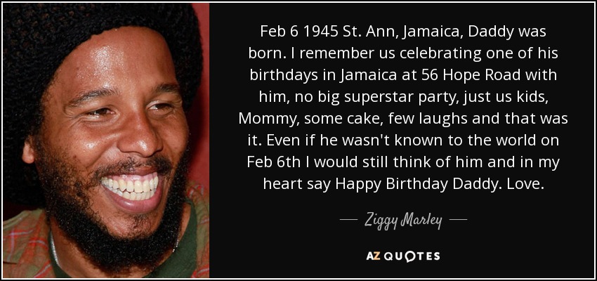 Feb 6 1945 St. Ann, Jamaica, Daddy was born. I remember us celebrating one of his birthdays in Jamaica at 56 Hope Road with him, no big superstar party, just us kids, Mommy, some cake, few laughs and that was it. Even if he wasn't known to the world on Feb 6th I would still think of him and in my heart say Happy Birthday Daddy. Love. - Ziggy Marley