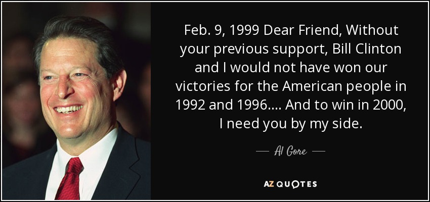 Feb. 9, 1999 Dear Friend, Without your previous support, Bill Clinton and I would not have won our victories for the American people in 1992 and 1996. ... And to win in 2000, I need you by my side. - Al Gore