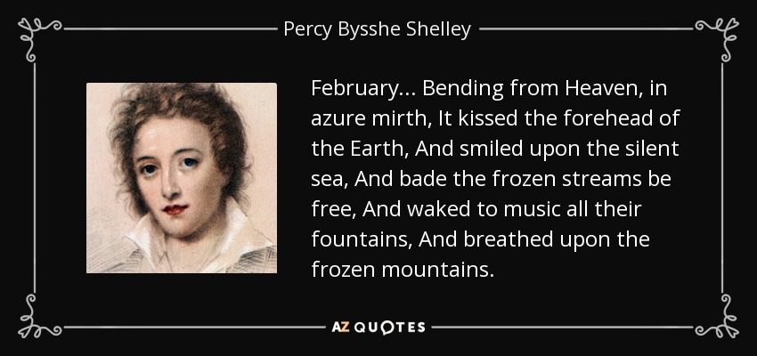 February... Bending from Heaven, in azure mirth, It kissed the forehead of the Earth, And smiled upon the silent sea, And bade the frozen streams be free, And waked to music all their fountains, And breathed upon the frozen mountains. - Percy Bysshe Shelley