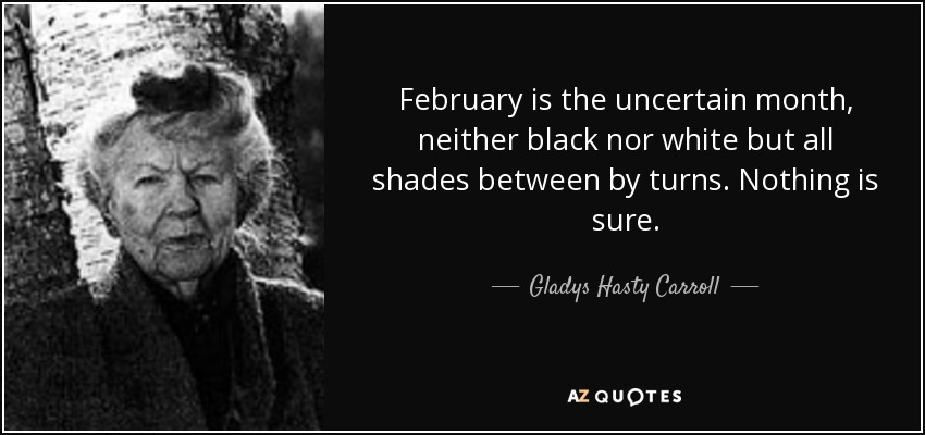 February is the uncertain month, neither black nor white but all shades between by turns. Nothing is sure. - Gladys Hasty Carroll