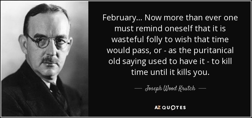 February... Now more than ever one must remind oneself that it is wasteful folly to wish that time would pass, or - as the puritanical old saying used to have it - to kill time until it kills you. - Joseph Wood Krutch