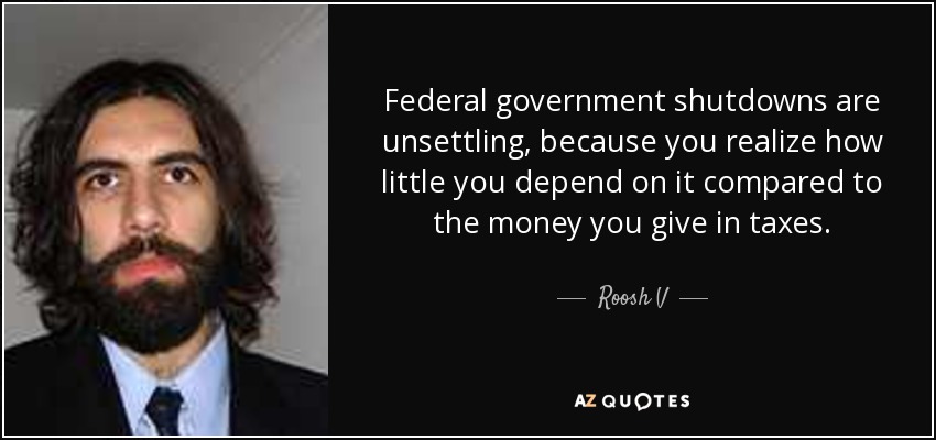 Federal government shutdowns are unsettling, because you realize how little you depend on it compared to the money you give in taxes. - Roosh V