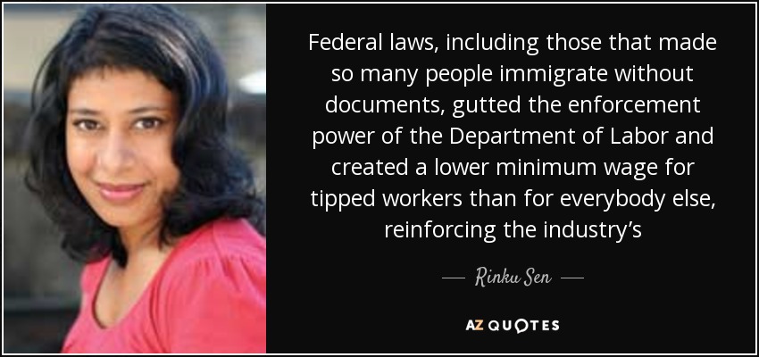 Federal laws, including those that made so many people immigrate without documents, gutted the enforcement power of the Department of Labor and created a lower minimum wage for tipped workers than for everybody else, reinforcing the industry’s - Rinku Sen