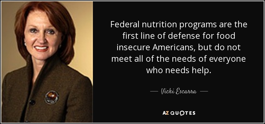 Federal nutrition programs are the first line of defense for food insecure Americans, but do not meet all of the needs of everyone who needs help. - Vicki Escarra
