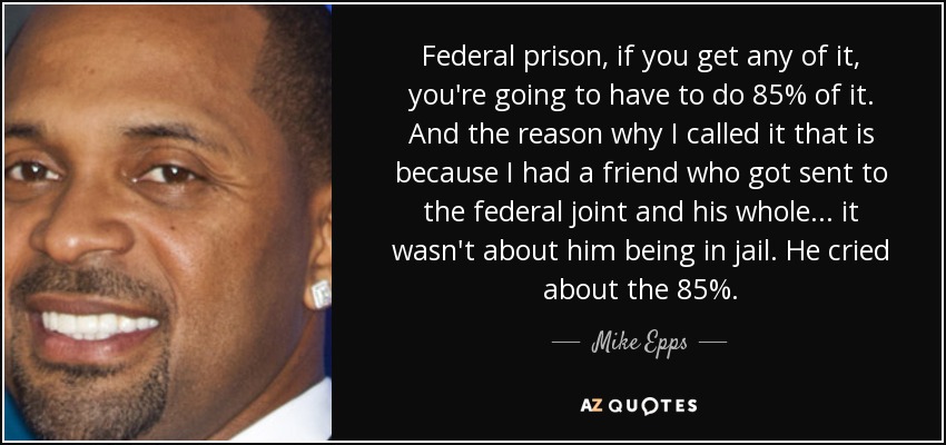 Federal prison, if you get any of it, you're going to have to do 85% of it. And the reason why I called it that is because I had a friend who got sent to the federal joint and his whole... it wasn't about him being in jail. He cried about the 85%. - Mike Epps