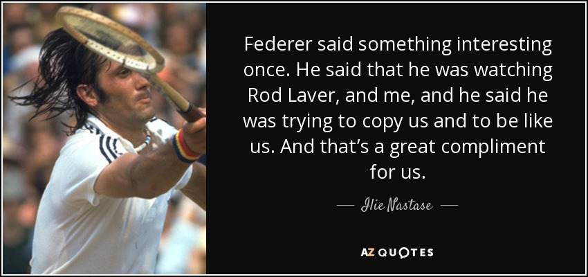 Federer said something interesting once. He said that he was watching Rod Laver, and me, and he said he was trying to copy us and to be like us. And that’s a great compliment for us. - Ilie Nastase