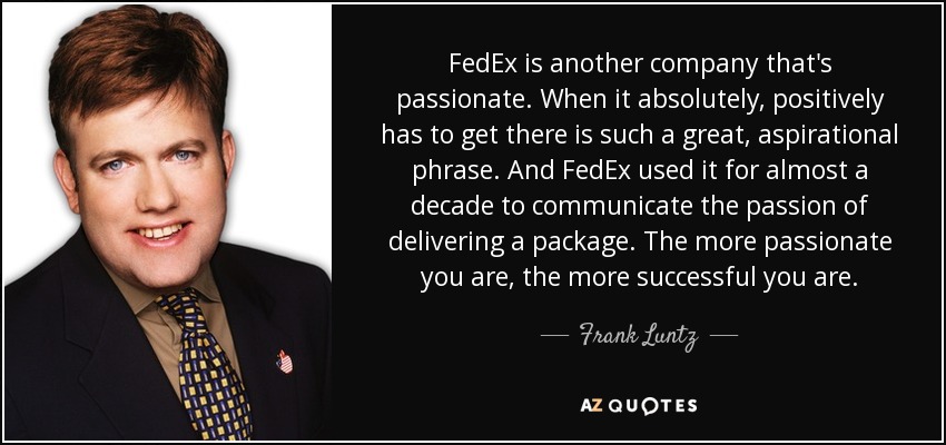 FedEx is another company that's passionate. When it absolutely, positively has to get there is such a great, aspirational phrase. And FedEx used it for almost a decade to communicate the passion of delivering a package. The more passionate you are, the more successful you are. - Frank Luntz